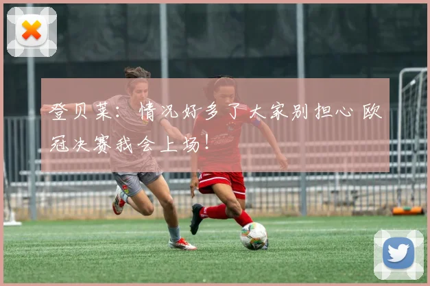 登贝莱：情况好多了大家别担心 欧冠决赛我会上场！